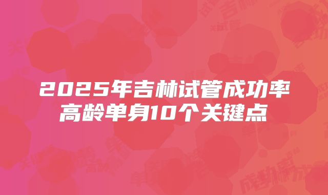 2025年吉林试管成功率高龄单身10个关键点