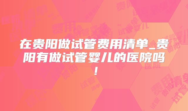 在贵阳做试管费用清单_贵阳有做试管婴儿的医院吗!