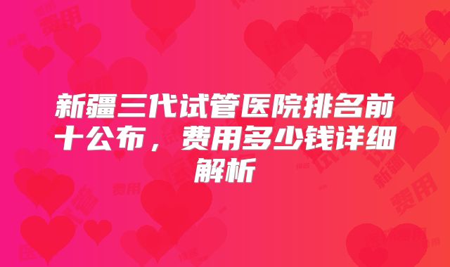 新疆三代试管医院排名前十公布，费用多少钱详细解析