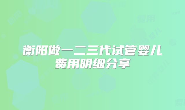 衡阳做一二三代试管婴儿费用明细分享