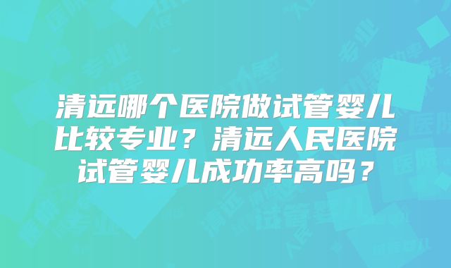 清远哪个医院做试管婴儿比较专业?清远人民医院试管婴儿成功率高吗?