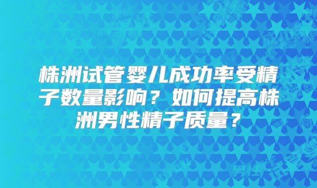 株洲试管婴儿成功率受精子数量影响?如何提高株洲男性精子质量?
