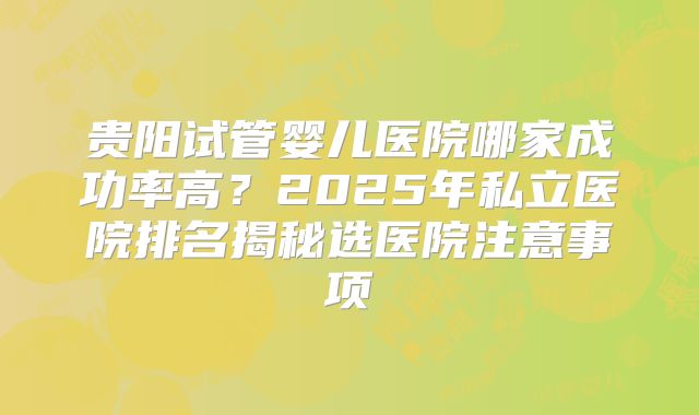 贵阳试管婴儿医院哪家成功率高？2025年私立医院排名揭秘选医院注意事项