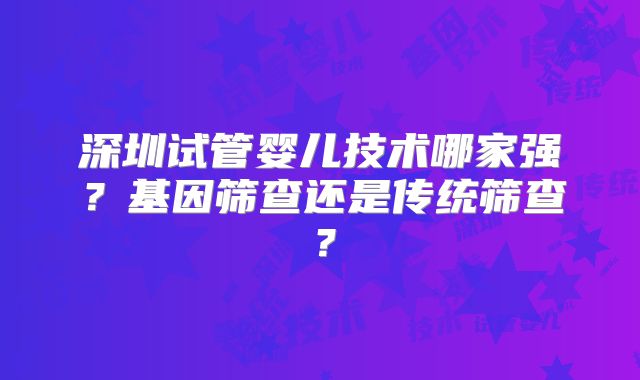 深圳试管婴儿技术哪家强?基因筛查还是传统筛查?