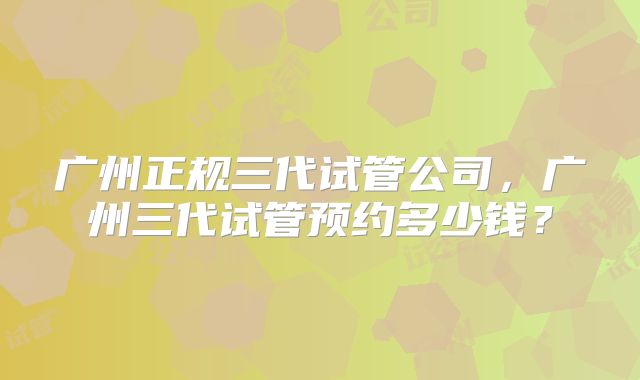 广州正规三代试管公司，广州三代试管预约多少钱？