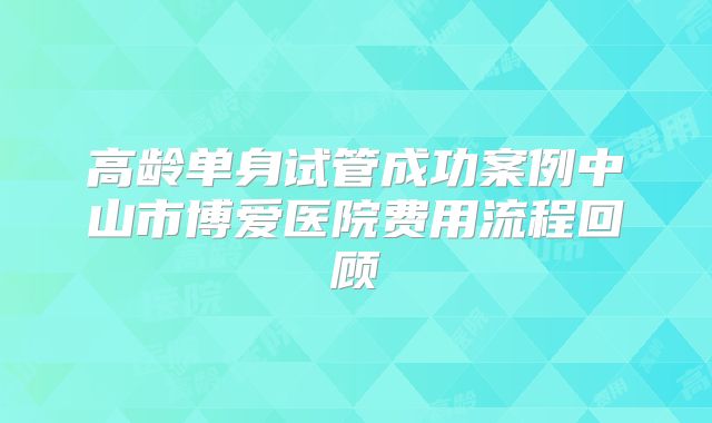 高龄单身试管成功案例中山市博爱医院费用流程回顾
