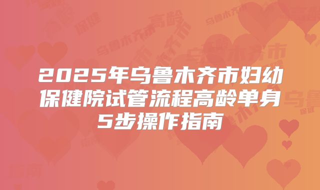 2025年乌鲁木齐市妇幼保健院试管流程高龄单身5步操作指南