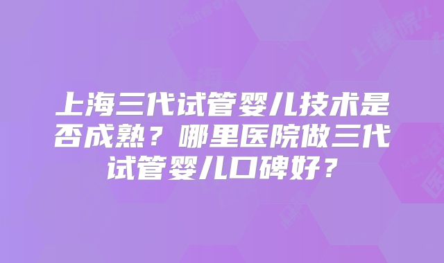 上海三代试管婴儿技术是否成熟？哪里医院做三代试管婴儿口碑好？