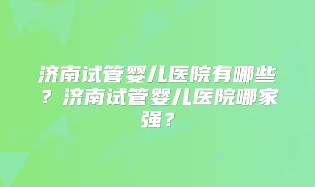 济南试管婴儿医院有哪些？济南试管婴儿医院哪家强？