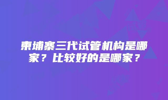 柬埔寨三代试管机构是哪家？比较好的是哪家？