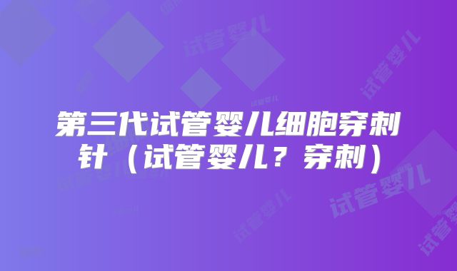 第三代试管婴儿细胞穿刺针(试管婴儿?穿刺)