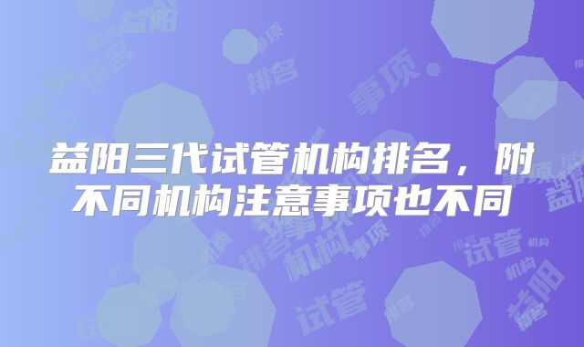 益阳三代试管机构排名，附不同机构注意事项也不同