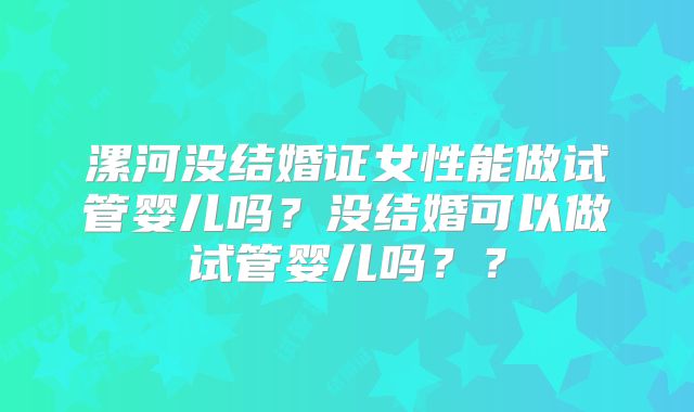 漯河没结婚证女性能做试管婴儿吗？没结婚可以做试管婴儿吗？？