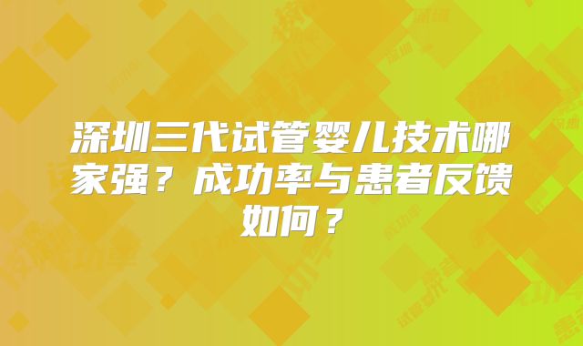 深圳三代试管婴儿技术哪家强？成功率与患者反馈如何？
