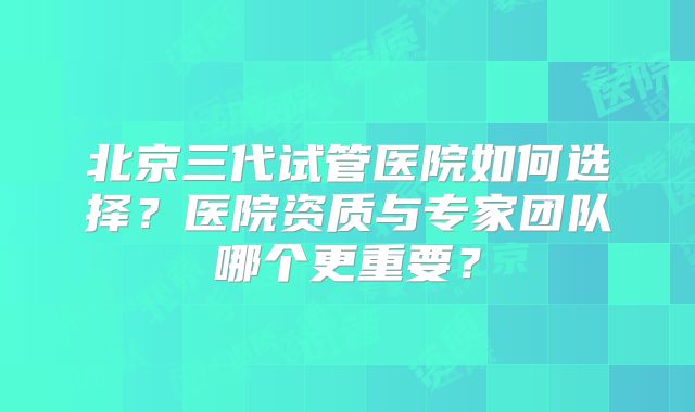 北京三代试管医院如何选择?医院资质与专家团队哪个更重要?