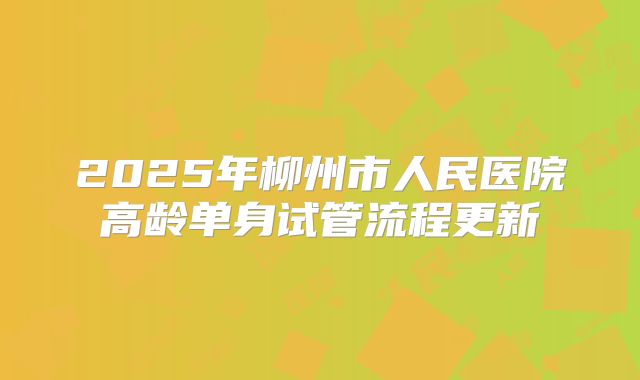 2025年柳州市人民医院高龄单身试管流程更新