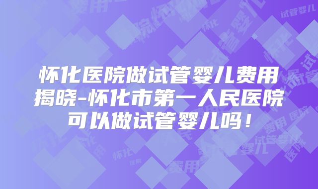 怀化医院做试管婴儿费用揭晓-怀化市第一人民医院可以做试管婴儿吗!