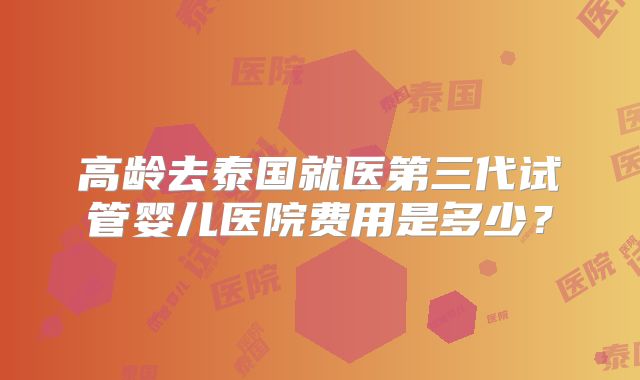 高龄去泰国就医第三代试管婴儿医院费用是多少？