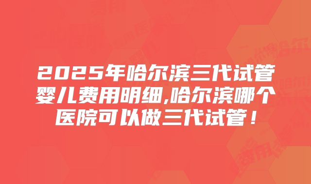 2025年哈尔滨三代试管婴儿费用明细,哈尔滨哪个医院可以做三代试管！