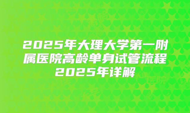 2025年大理大学第一附属医院高龄单身试管流程2025年详解