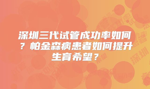 深圳三代试管成功率如何?帕金森病患者如何提升生育希望?