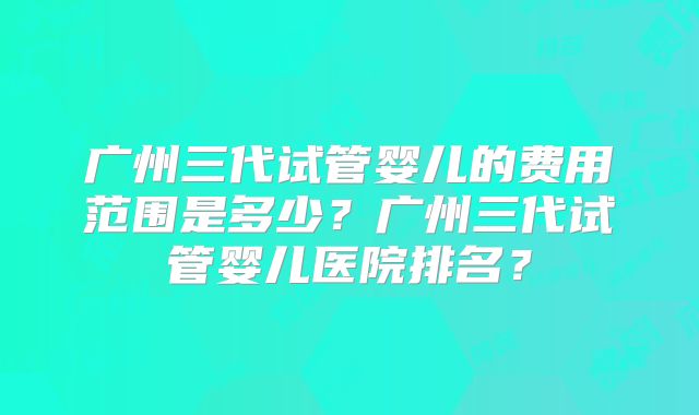 广州三代试管婴儿的费用范围是多少？广州三代试管婴儿医院排名？