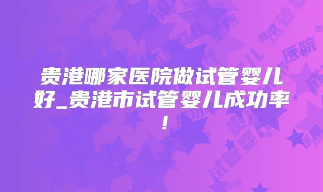 贵港哪家医院做试管婴儿好_贵港市试管婴儿成功率！