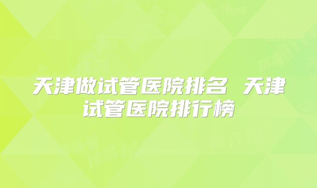 天津做试管医院排名 天津试管医院排行榜