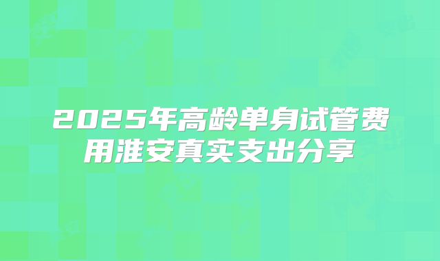 2025年高龄单身试管费用淮安真实支出分享