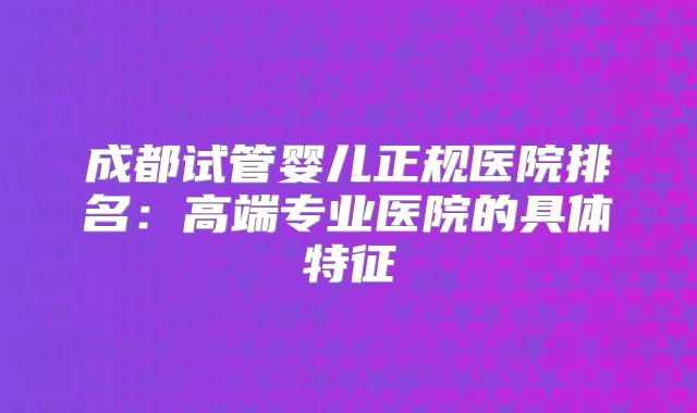 成都试管婴儿正规医院排名：高端专业医院的具体特征