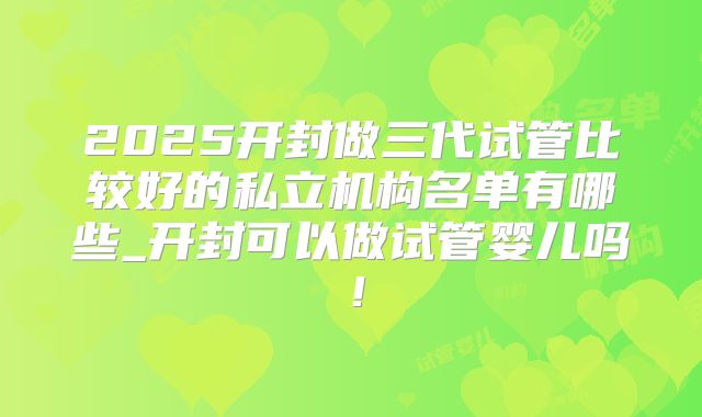 2025开封做三代试管比较好的私立机构名单有哪些_开封可以做试管婴儿吗！