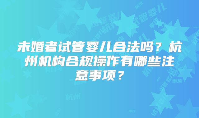 未婚者试管婴儿合法吗？杭州机构合规操作有哪些注意事项？