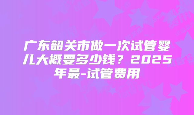 广东韶关市做一次试管婴儿大概要多少钱?2025年最-试管费用