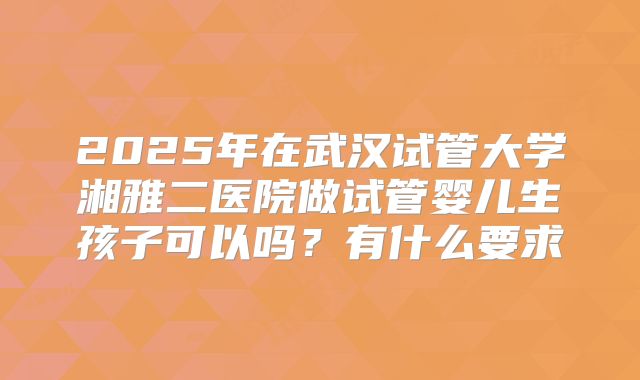 2025年在武汉试管大学湘雅二医院做试管婴儿生孩子可以吗？有什么要求