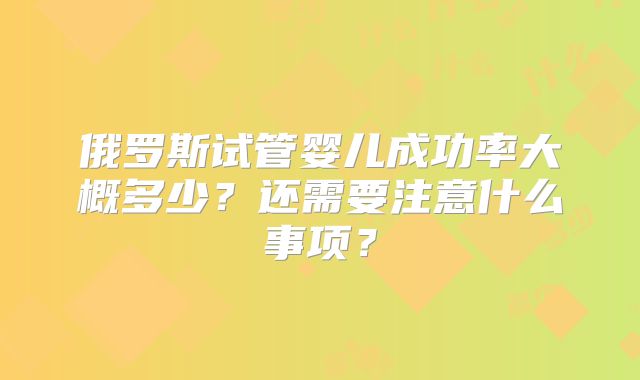 俄罗斯试管婴儿成功率大概多少？还需要注意什么事项？
