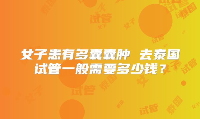 女子患有多囊囊肿 去泰国试管一般需要多少钱?