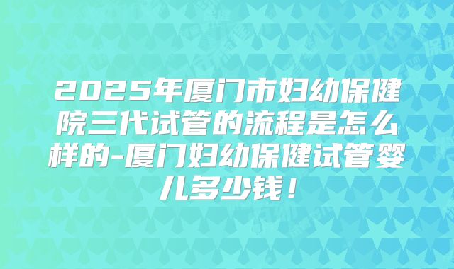 2025年厦门市妇幼保健院三代试管的流程是怎么样的-厦门妇幼保健试管婴儿多少钱！