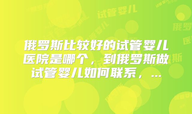 俄罗斯比较好的试管婴儿医院是哪个，到俄罗斯做试管婴儿如何联系，...