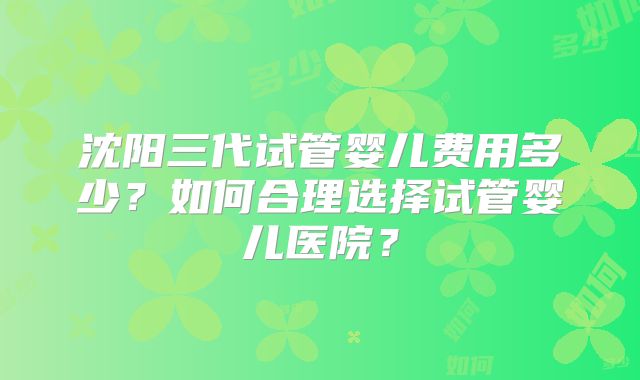 沈阳三代试管婴儿费用多少?如何合理选择试管婴儿医院?