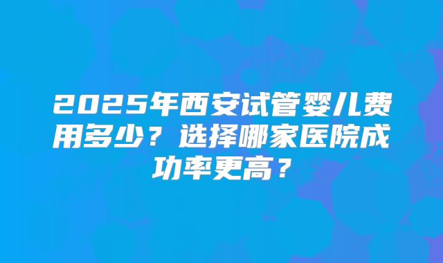 2025年西安试管婴儿费用多少?选择哪家医院成功率更高?