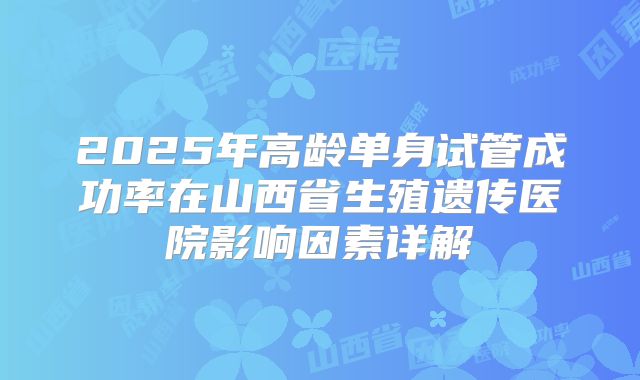 2025年高龄单身试管成功率在山西省生殖遗传医院影响因素详解
