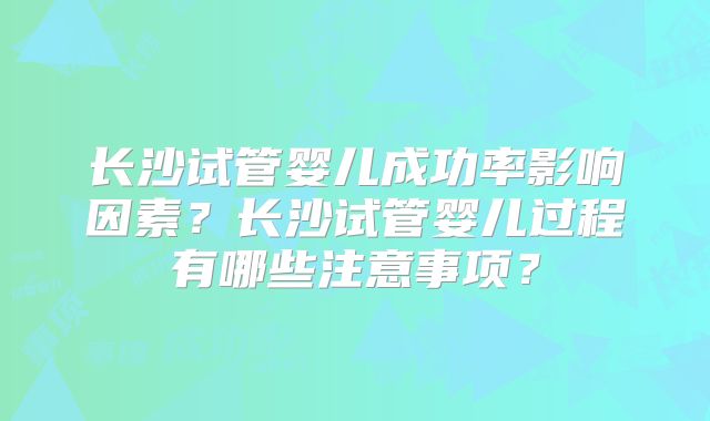 长沙试管婴儿成功率影响因素？长沙试管婴儿过程有哪些注意事项？
