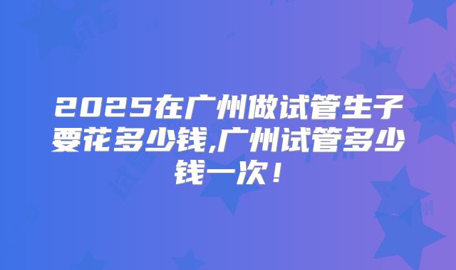 2025在广州做试管生子要花多少钱,广州试管多少钱一次！