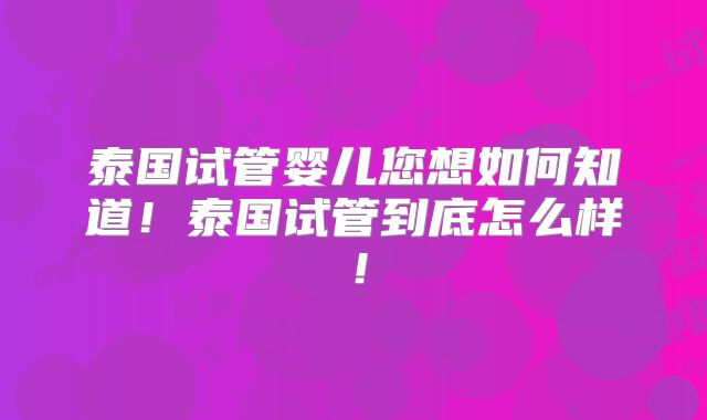 泰国试管婴儿您想如何知道!泰国试管到底怎么样!