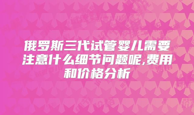 俄罗斯三代试管婴儿需要注意什么细节问题呢,费用和价格分析