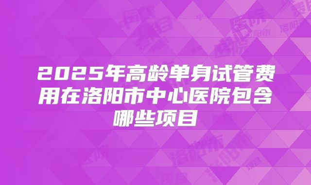 2025年高龄单身试管费用在洛阳市中心医院包含哪些项目