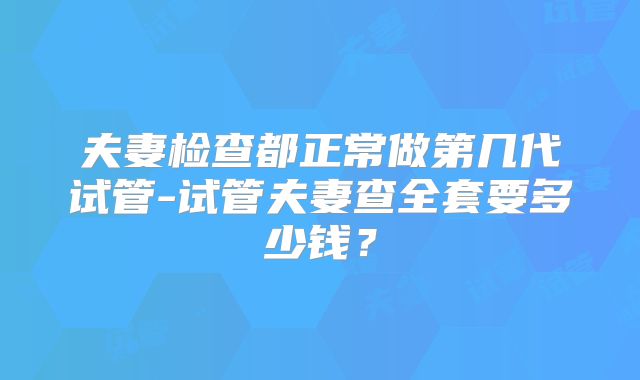 夫妻检查都正常做第几代试管-试管夫妻查全套要多少钱？