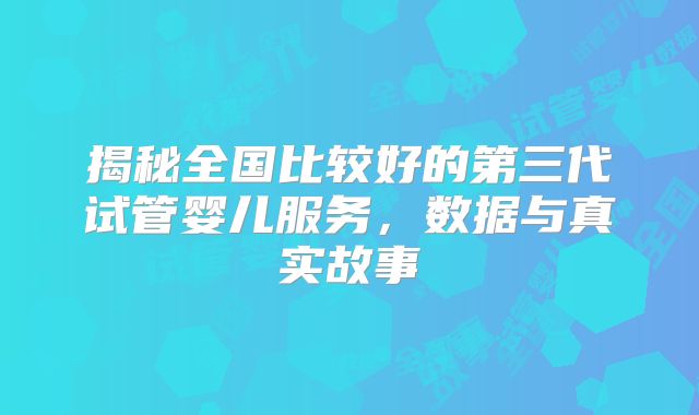 揭秘全国比较好的第三代试管婴儿服务,数据与真实故事
