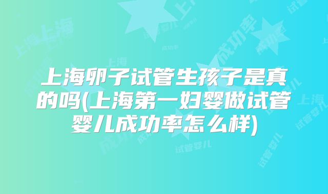 上海卵子试管生孩子是真的吗(上海第一妇婴做试管婴儿成功率怎么样)