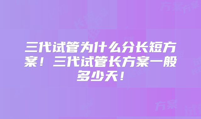 三代试管为什么分长短方案！三代试管长方案一般多少天！